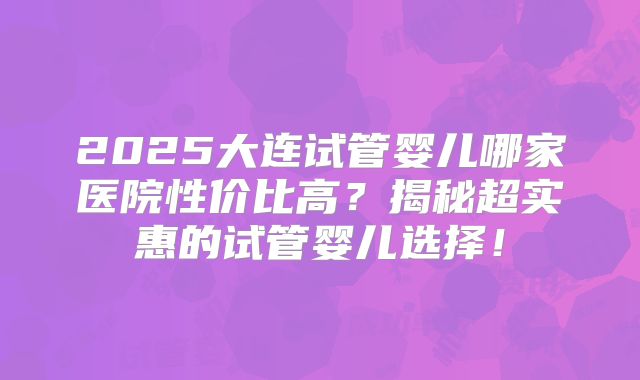 2025大连试管婴儿哪家医院性价比高？揭秘超实惠的试管婴儿选择！