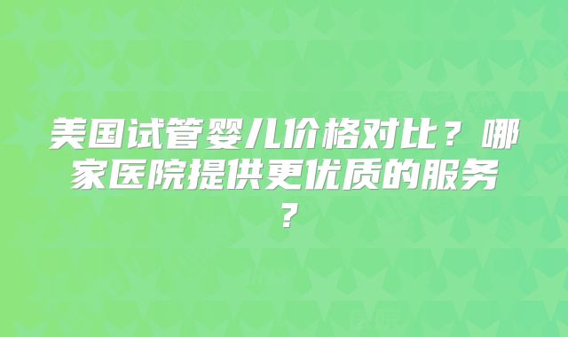 美国试管婴儿价格对比？哪家医院提供更优质的服务？