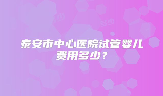 泰安市中心医院试管婴儿费用多少？