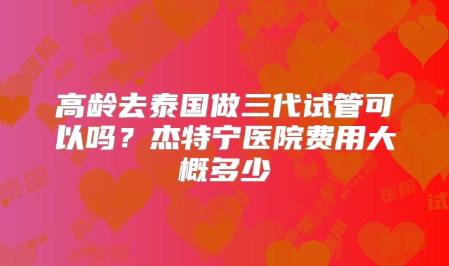 高龄去泰国做三代试管可以吗？杰特宁医院费用大概多少