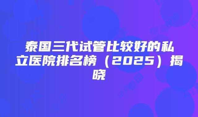 泰国三代试管比较好的私立医院排名榜（2025）揭晓