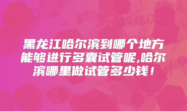 黑龙江哈尔滨到哪个地方能够进行多囊试管呢,哈尔滨哪里做试管多少钱！