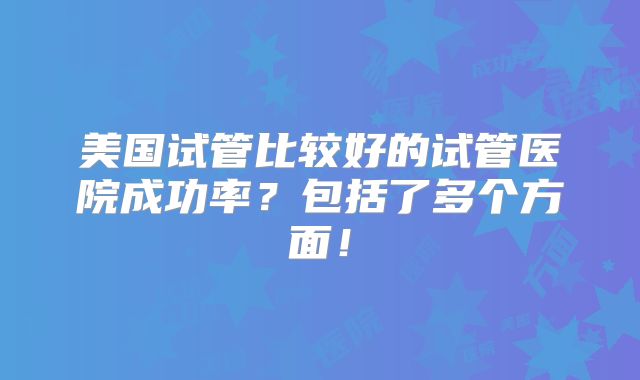 美国试管比较好的试管医院成功率?包括了多个方面!