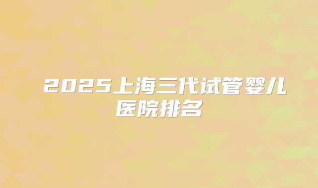  2025上海三代试管婴儿医院排名