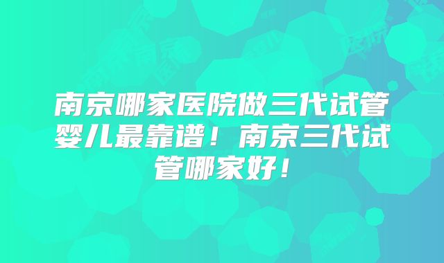 南京哪家医院做三代试管婴儿最靠谱!南京三代试管哪家好!