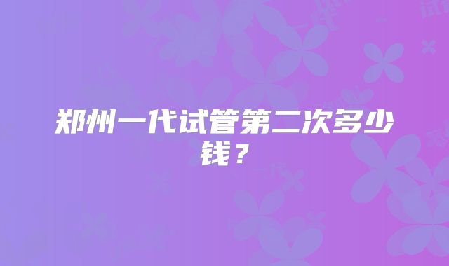 郑州一代试管第二次多少钱?