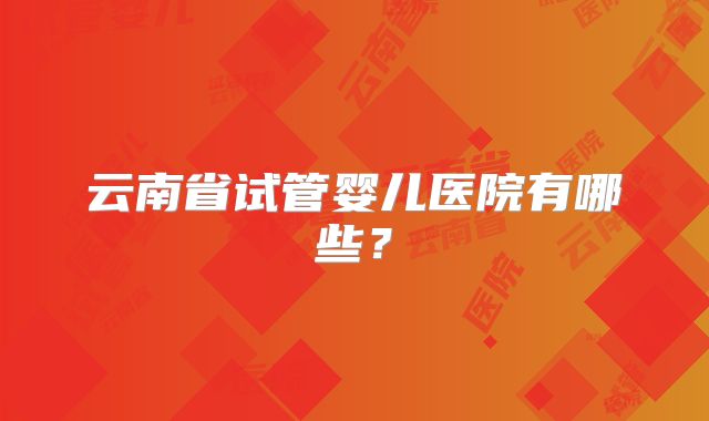 云南省试管婴儿医院有哪些？