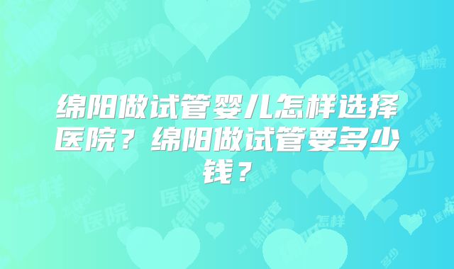 绵阳做试管婴儿怎样选择医院？绵阳做试管要多少钱？