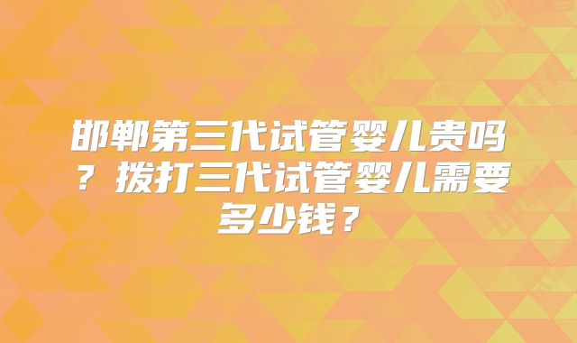 邯郸第三代试管婴儿贵吗?拨打三代试管婴儿需要多少钱?