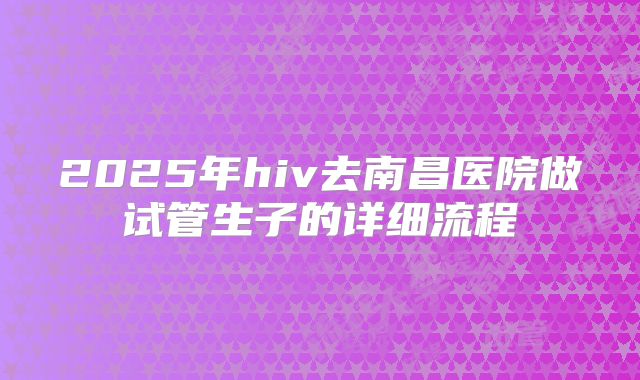 2025年hiv去南昌医院做试管生子的详细流程