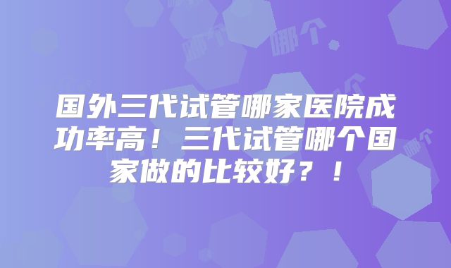 国外三代试管哪家医院成功率高！三代试管哪个国家做的比较好？！