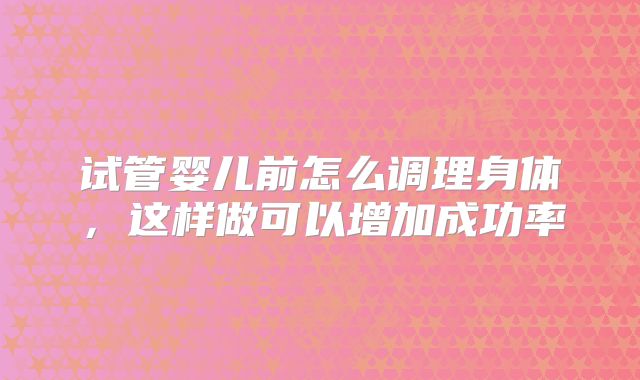 试管婴儿前怎么调理身体，这样做可以增加成功率