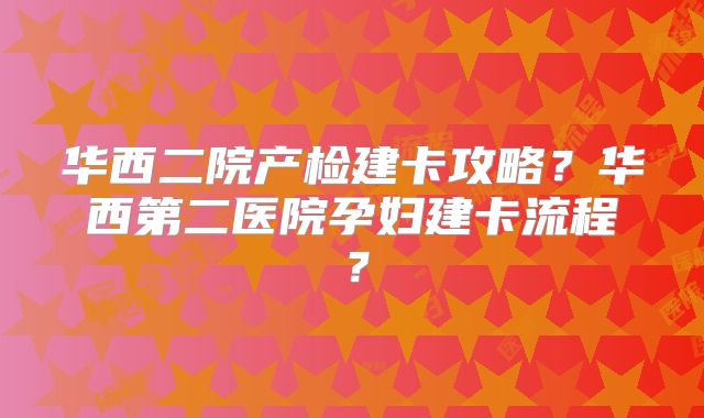 华西二院产检建卡攻略？华西第二医院孕妇建卡流程？