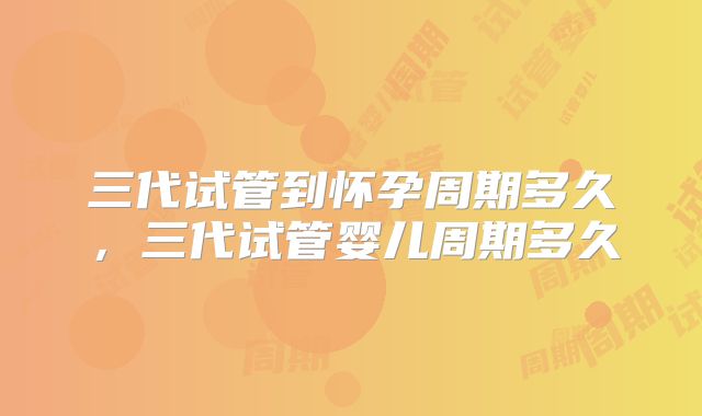 三代试管到怀孕周期多久,三代试管婴儿周期多久