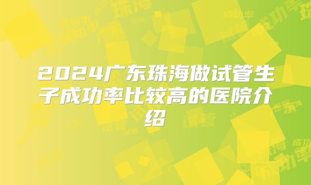 2024广东珠海做试管生子成功率比较高的医院介绍