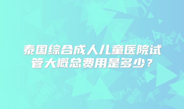 泰国综合成人儿童医院试管大概总费用是多少?