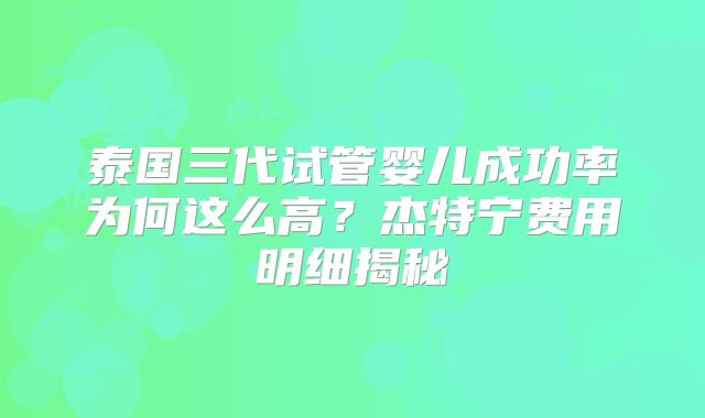 泰国三代试管婴儿成功率为何这么高？杰特宁费用明细揭秘