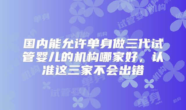 国内能允许单身做三代试管婴儿的机构哪家好，认准这三家不会出错