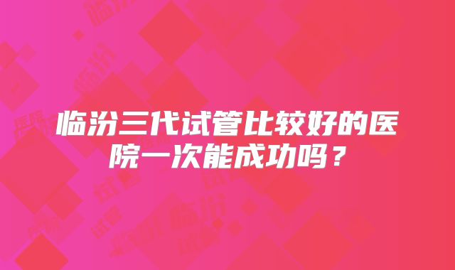 临汾三代试管比较好的医院一次能成功吗?