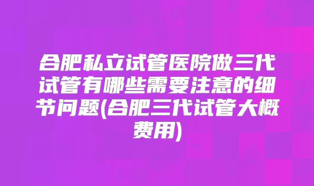 合肥私立试管医院做三代试管有哪些需要注意的细节问题(合肥三代试管大概费用)