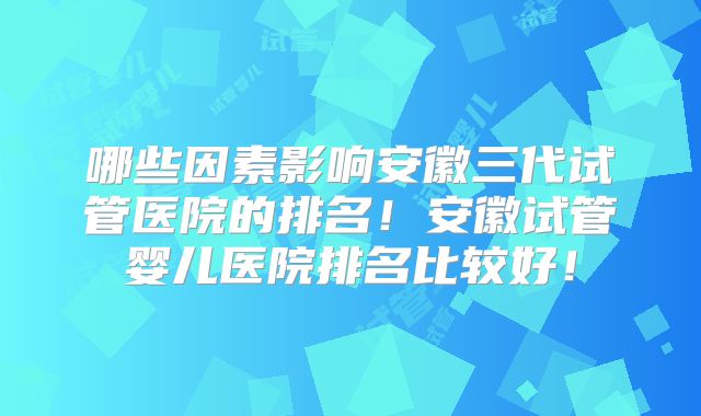 哪些因素影响安徽三代试管医院的排名!安徽试管婴儿医院排名比较好!