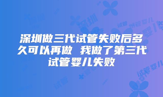 深圳做三代试管失败后多久可以再做 我做了第三代试管婴儿失败