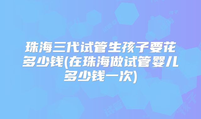 珠海三代试管生孩子要花多少钱(在珠海做试管婴儿多少钱一次)