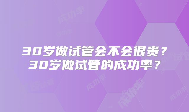 30岁做试管会不会很贵?30岁做试管的成功率?