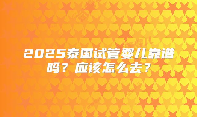 2025泰国试管婴儿靠谱吗？应该怎么去？