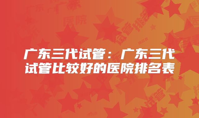 广东三代试管：广东三代试管比较好的医院排名表