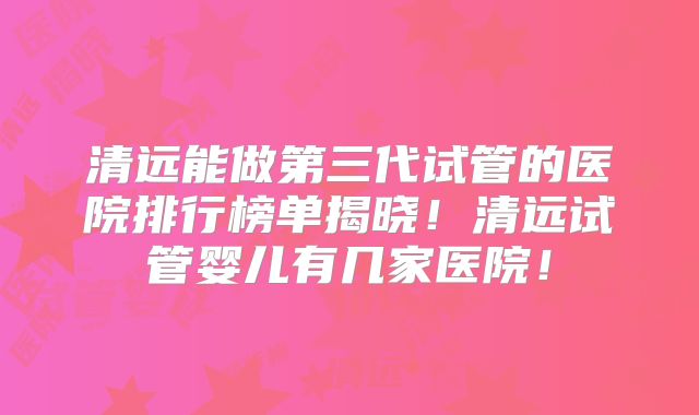清远能做第三代试管的医院排行榜单揭晓！清远试管婴儿有几家医院！