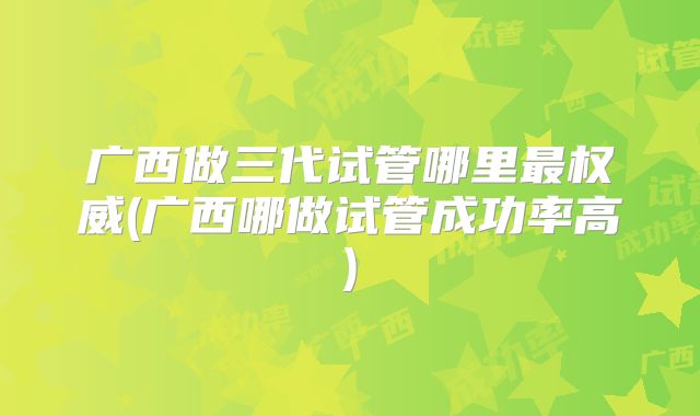 广西做三代试管哪里最权威(广西哪做试管成功率高)