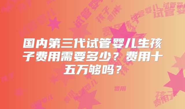 国内第三代试管婴儿生孩子费用需要多少?费用十五万够吗?