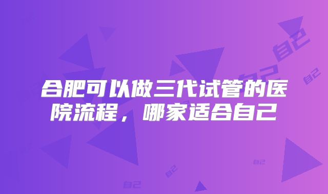合肥可以做三代试管的医院流程,哪家适合自己