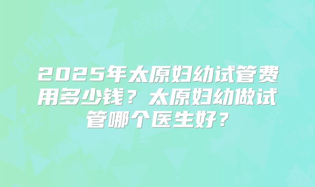 2025年太原妇幼试管费用多少钱？太原妇幼做试管哪个医生好？