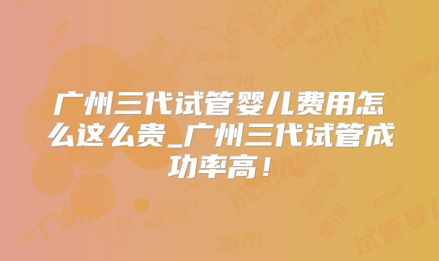 广州三代试管婴儿费用怎么这么贵_广州三代试管成功率高！