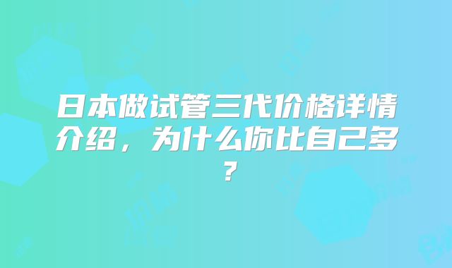 日本做试管三代价格详情介绍，为什么你比自己多？