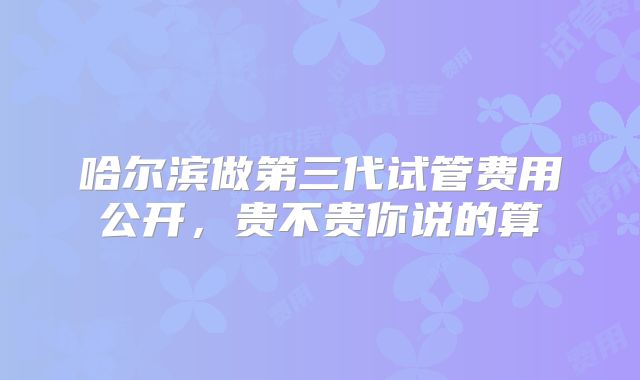 哈尔滨做第三代试管费用公开，贵不贵你说的算