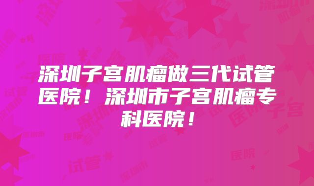 深圳子宫肌瘤做三代试管医院！深圳市子宫肌瘤专科医院！