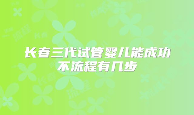 长春三代试管婴儿能成功不流程有几步