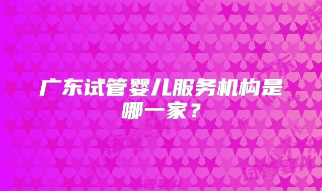 广东试管婴儿服务机构是哪一家？