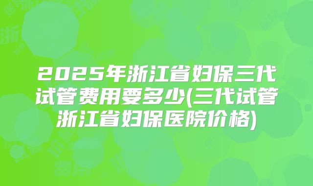 2025年浙江省妇保三代试管费用要多少(三代试管浙江省妇保医院价格)