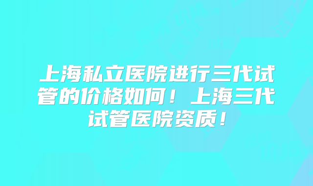 上海私立医院进行三代试管的价格如何!上海三代试管医院资质!