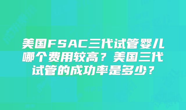 美国FSAC三代试管婴儿哪个费用较高？美国三代试管的成功率是多少？