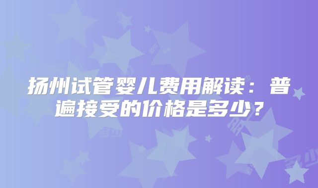 扬州试管婴儿费用解读:普遍接受的价格是多少?