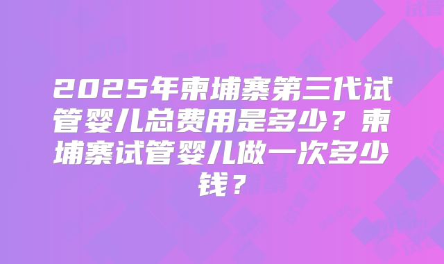 2025年柬埔寨第三代试管婴儿总费用是多少?柬埔寨试管婴儿做一次多少钱?