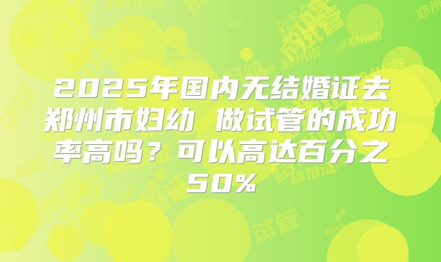 2025年国内无结婚证去郑州市妇幼 做试管的成功率高吗？可以高达百分之50%