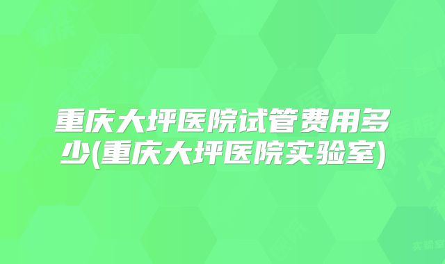 重庆大坪医院试管费用多少(重庆大坪医院实验室)
