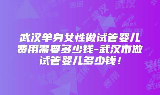 武汉单身女性做试管婴儿费用需要多少钱-武汉市做试管婴儿多少钱！