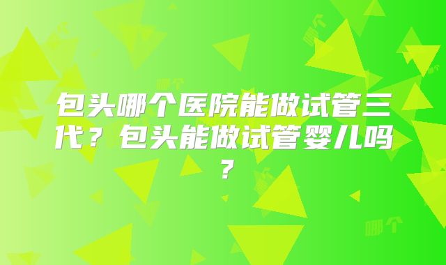 包头哪个医院能做试管三代？包头能做试管婴儿吗？
